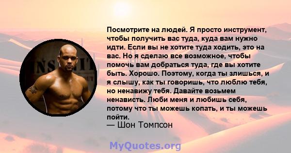 Посмотрите на людей. Я просто инструмент, чтобы получить вас туда, куда вам нужно идти. Если вы не хотите туда ходить, это на вас. Но я сделаю все возможное, чтобы помочь вам добраться туда, где вы хотите быть. Хорошо.