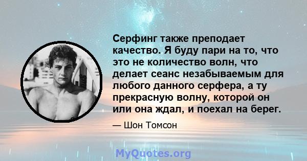 Серфинг также преподает качество. Я буду пари на то, что это не количество волн, что делает сеанс незабываемым для любого данного серфера, а ту прекрасную волну, которой он или она ждал, и поехал на берег.