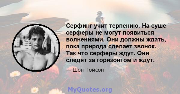 Серфинг учит терпению. На суше серферы не могут появиться волнениями. Они должны ждать, пока природа сделает звонок. Так что серферы ждут. Они следят за горизонтом и ждут.