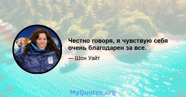 Честно говоря, я чувствую себя очень благодарен за все.