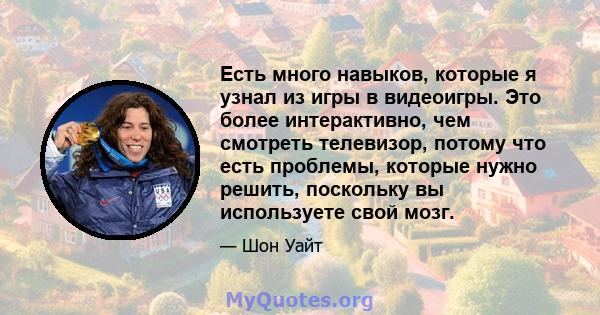 Есть много навыков, которые я узнал из игры в видеоигры. Это более интерактивно, чем смотреть телевизор, потому что есть проблемы, которые нужно решить, поскольку вы используете свой мозг.