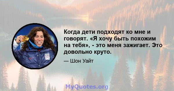 Когда дети подходят ко мне и говорят. «Я хочу быть похожим на тебя», - это меня зажигает. Это довольно круто.