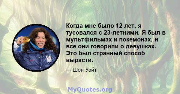 Когда мне было 12 лет, я тусовался с 23-летними. Я был в мультфильмах и покемонах, и все они говорили о девушках. Это был странный способ вырасти.