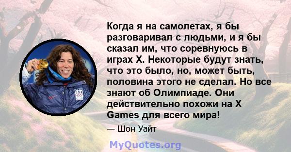 Когда я на самолетах, я бы разговаривал с людьми, и я бы сказал им, что соревнуюсь в играх X. Некоторые будут знать, что это было, но, может быть, половина этого не сделал. Но все знают об Олимпиаде. Они действительно