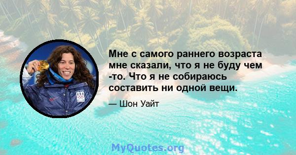 Мне с самого раннего возраста мне сказали, что я не буду чем -то. Что я не собираюсь составить ни одной вещи.