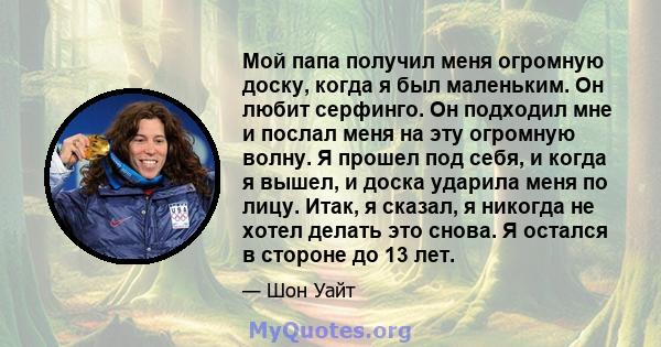 Мой папа получил меня огромную доску, когда я был маленьким. Он любит серфинго. Он подходил мне и послал меня на эту огромную волну. Я прошел под себя, и когда я вышел, и доска ударила меня по лицу. Итак, я сказал, я