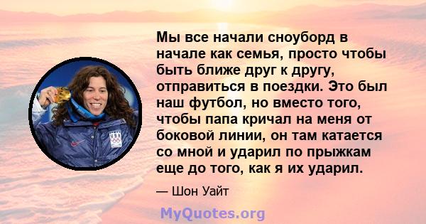 Мы все начали сноуборд в начале как семья, просто чтобы быть ближе друг к другу, отправиться в поездки. Это был наш футбол, но вместо того, чтобы папа кричал на меня от боковой линии, он там катается со мной и ударил по 