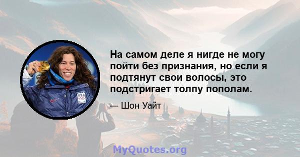 На самом деле я нигде не могу пойти без признания, но если я подтянут свои волосы, это подстригает толпу пополам.