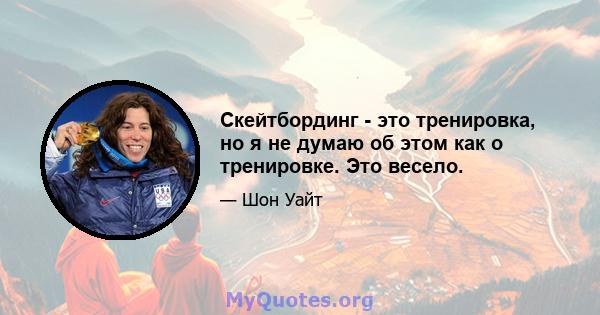 Скейтбординг - это тренировка, но я не думаю об этом как о тренировке. Это весело.