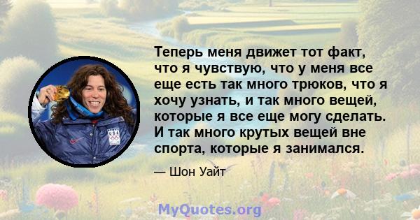 Теперь меня движет тот факт, что я чувствую, что у меня все еще есть так много трюков, что я хочу узнать, и так много вещей, которые я все еще могу сделать. И так много крутых вещей вне спорта, которые я занимался.