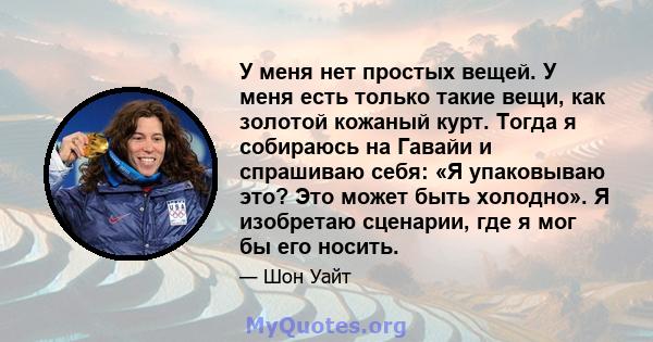 У меня нет простых вещей. У меня есть только такие вещи, как золотой кожаный курт. Тогда я собираюсь на Гавайи и спрашиваю себя: «Я упаковываю это? Это может быть холодно». Я изобретаю сценарии, где я мог бы его носить.