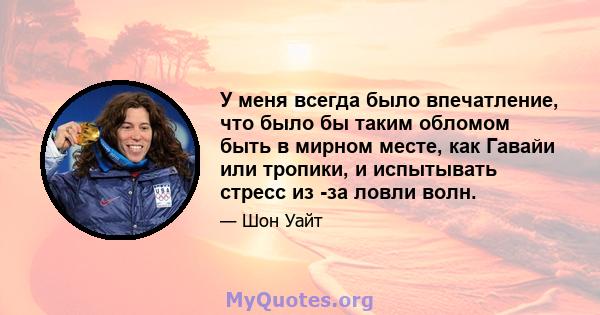 У меня всегда было впечатление, что было бы таким обломом быть в мирном месте, как Гавайи или тропики, и испытывать стресс из -за ловли волн.