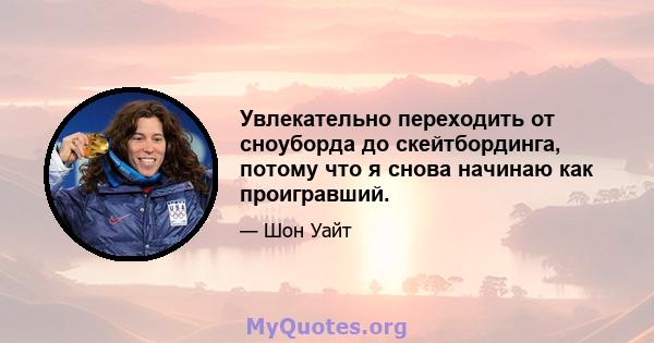 Увлекательно переходить от сноуборда до скейтбординга, потому что я снова начинаю как проигравший.