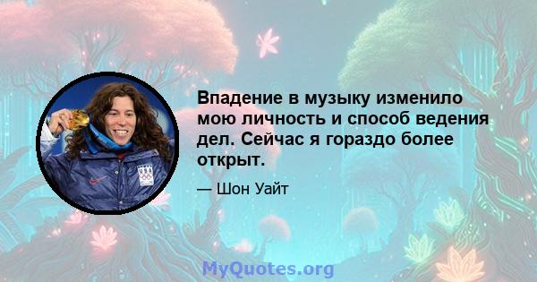 Впадение в музыку изменило мою личность и способ ведения дел. Сейчас я гораздо более открыт.