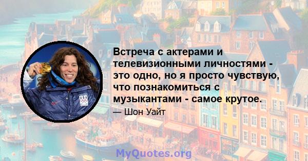 Встреча с актерами и телевизионными личностями - это одно, но я просто чувствую, что познакомиться с музыкантами - самое крутое.