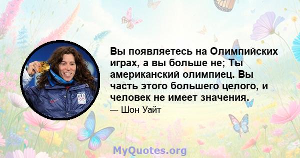 Вы появляетесь на Олимпийских играх, а вы больше не; Ты американский олимпиец. Вы часть этого большего целого, и человек не имеет значения.