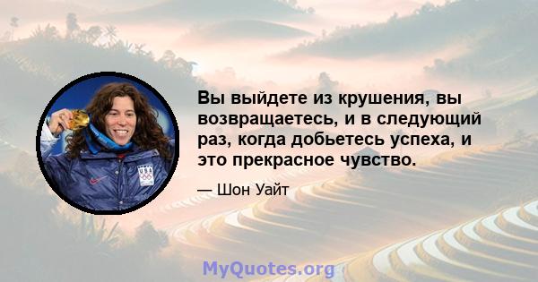 Вы выйдете из крушения, вы возвращаетесь, и в следующий раз, когда добьетесь успеха, и это прекрасное чувство.