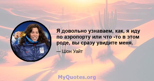 Я довольно узнаваем, как, я иду по аэропорту или что -то в этом роде, вы сразу увидите меня.