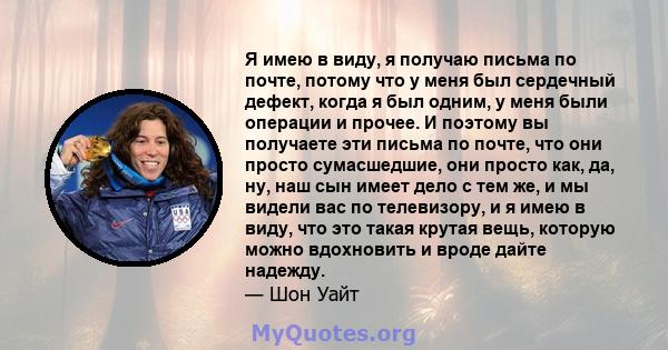 Я имею в виду, я получаю письма по почте, потому что у меня был сердечный дефект, когда я был одним, у меня были операции и прочее. И поэтому вы получаете эти письма по почте, что они просто сумасшедшие, они просто как, 