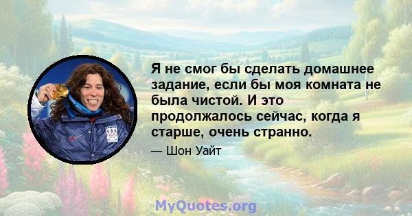 Я не смог бы сделать домашнее задание, если бы моя комната не была чистой. И это продолжалось сейчас, когда я старше, очень странно.