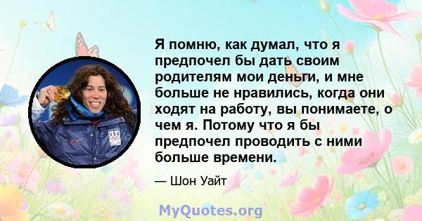 Я помню, как думал, что я предпочел бы дать своим родителям мои деньги, и мне больше не нравились, когда они ходят на работу, вы понимаете, о чем я. Потому что я бы предпочел проводить с ними больше времени.