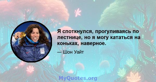 Я споткнулся, прогуливаясь по лестнице, но я могу кататься на коньках, наверное.