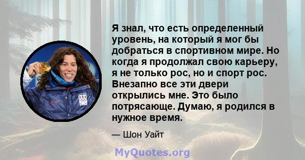 Я знал, что есть определенный уровень, на который я мог бы добраться в спортивном мире. Но когда я продолжал свою карьеру, я не только рос, но и спорт рос. Внезапно все эти двери открылись мне. Это было потрясающе.