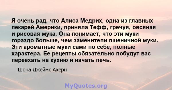 Я очень рад, что Алиса Медрих, одна из главных пекарей Америки, приняла Тефф, гречуя, овсяная и рисовая мука. Она понимает, что эти муки гораздо больше, чем заменители пшеничной муки. Эти ароматные муки сами по себе,