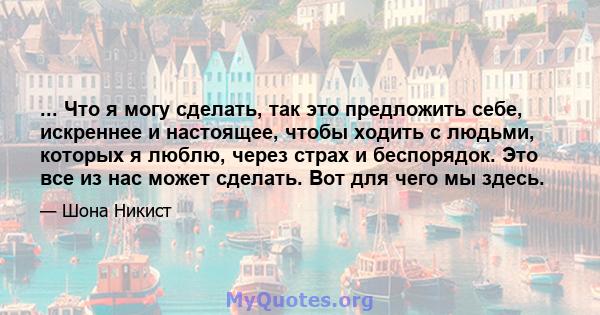 ... Что я могу сделать, так это предложить себе, искреннее и настоящее, чтобы ходить с людьми, которых я люблю, через страх и беспорядок. Это все из нас может сделать. Вот для чего мы здесь.