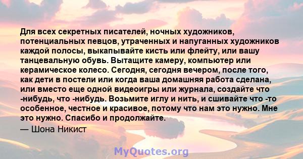 Для всех секретных писателей, ночных художников, потенциальных певцов, утраченных и напуганных художников каждой полосы, выкапывайте кисть или флейту, или вашу танцевальную обувь. Вытащите камеру, компьютер или