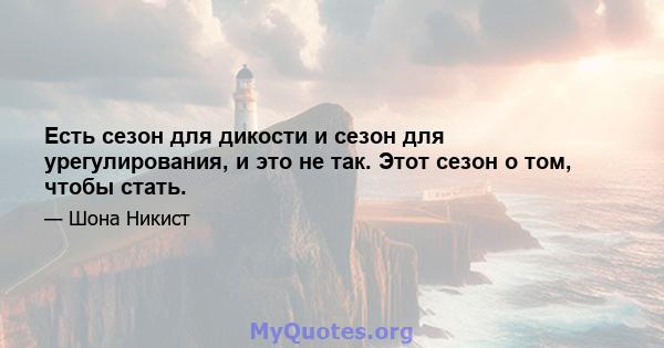 Есть сезон для дикости и сезон для урегулирования, и это не так. Этот сезон о том, чтобы стать.