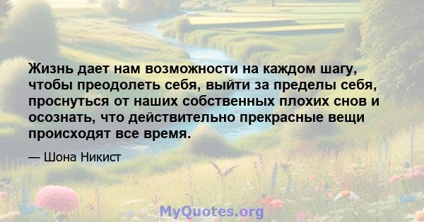 Жизнь дает нам возможности на каждом шагу, чтобы преодолеть себя, выйти за пределы себя, проснуться от наших собственных плохих снов и осознать, что действительно прекрасные вещи происходят все время.