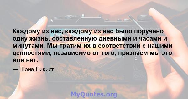 Каждому из нас, каждому из нас было поручено одну жизнь, составленную дневными и часами и минутами. Мы тратим их в соответствии с нашими ценностями, независимо от того, признаем мы это или нет.