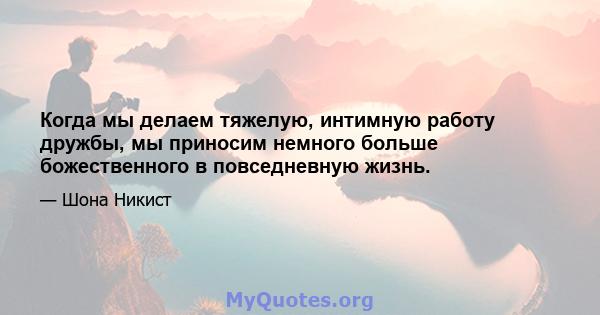 Когда мы делаем тяжелую, интимную работу дружбы, мы приносим немного больше божественного в повседневную жизнь.