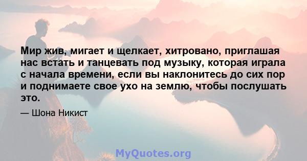 Мир жив, мигает и щелкает, хитровано, приглашая нас встать и танцевать под музыку, которая играла с начала времени, если вы наклонитесь до сих пор и поднимаете свое ухо на землю, чтобы послушать это.