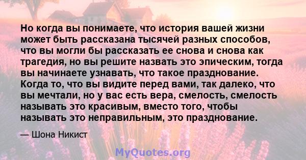 Но когда вы понимаете, что история вашей жизни может быть рассказана тысячей разных способов, что вы могли бы рассказать ее снова и снова как трагедия, но вы решите назвать это эпическим, тогда вы начинаете узнавать,