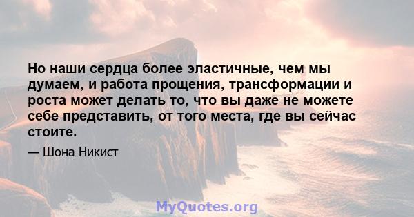 Но наши сердца более эластичные, чем мы думаем, и работа прощения, трансформации и роста может делать то, что вы даже не можете себе представить, от того места, где вы сейчас стоите.