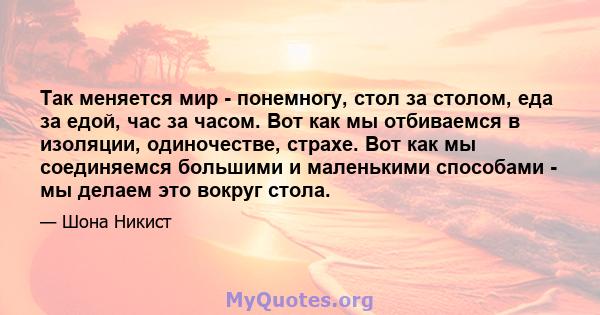 Так меняется мир - понемногу, стол за столом, еда за едой, час за часом. Вот как мы отбиваемся в изоляции, одиночестве, страхе. Вот как мы соединяемся большими и маленькими способами - мы делаем это вокруг стола.