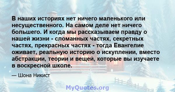 В наших историях нет ничего маленького или несущественного. На самом деле нет ничего большего. И когда мы рассказываем правду о нашей жизни - сломанных частях, секретных частях, прекрасных частях - тогда Евангелие