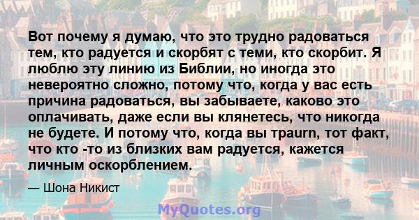 Вот почему я думаю, что это трудно радоваться тем, кто радуется и скорбят с теми, кто скорбит. Я люблю эту линию из Библии, но иногда это невероятно сложно, потому что, когда у вас есть причина радоваться, вы забываете, 