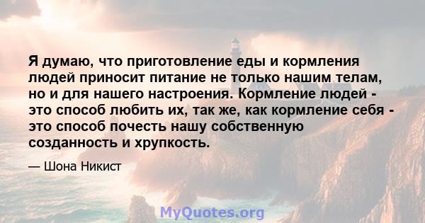 Я думаю, что приготовление еды и кормления людей приносит питание не только нашим телам, но и для нашего настроения. Кормление людей - это способ любить их, так же, как кормление себя - это способ почесть нашу