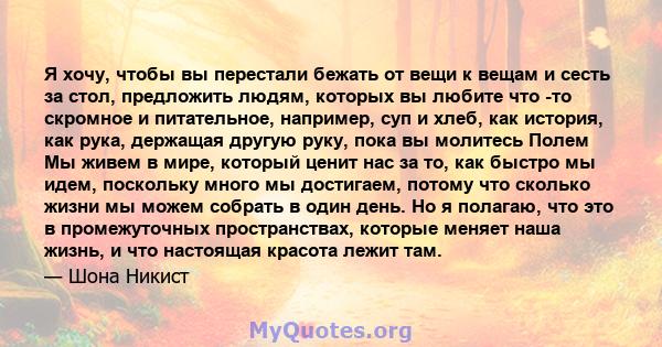 Я хочу, чтобы вы перестали бежать от вещи к вещам и сесть за стол, предложить людям, которых вы любите что -то скромное и питательное, например, суп и хлеб, как история, как рука, держащая другую руку, пока вы молитесь