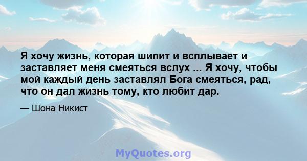 Я хочу жизнь, которая шипит и всплывает и заставляет меня смеяться вслух ... Я хочу, чтобы мой каждый день заставлял Бога смеяться, рад, что он дал жизнь тому, кто любит дар.