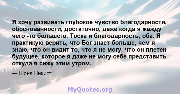 Я хочу развивать глубокое чувство благодарности, обоснованности, достаточно, даже когда я жажду чего -то большего. Тоска и благодарность, оба. Я практикую верить, что Бог знает больше, чем я знаю, что он видит то, что я 