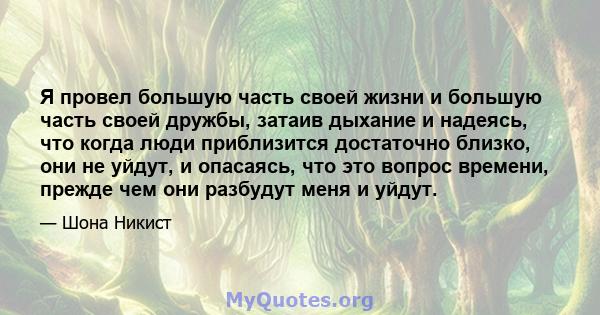 Я провел большую часть своей жизни и большую часть своей дружбы, затаив дыхание и надеясь, что когда люди приблизится достаточно близко, они не уйдут, и опасаясь, что это вопрос времени, прежде чем они разбудут меня и