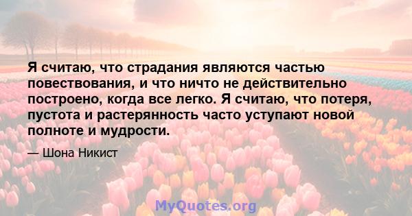 Я считаю, что страдания являются частью повествования, и что ничто не действительно построено, когда все легко. Я считаю, что потеря, пустота и растерянность часто уступают новой полноте и мудрости.