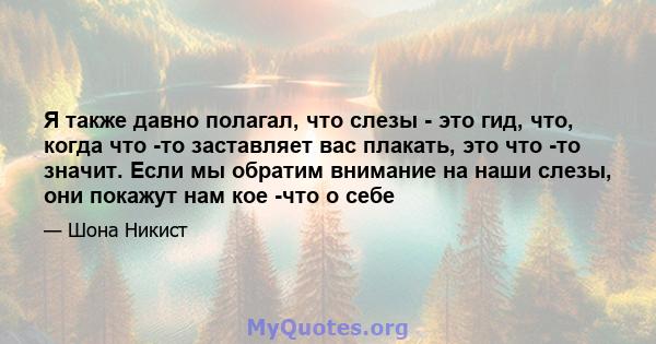 Я также давно полагал, что слезы - это гид, что, когда что -то заставляет вас плакать, это что -то значит. Если мы обратим внимание на наши слезы, они покажут нам кое -что о себе