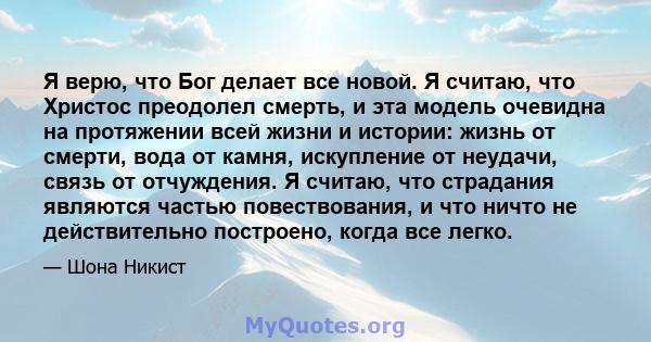 Я верю, что Бог делает все новой. Я считаю, что Христос преодолел смерть, и эта модель очевидна на протяжении всей жизни и истории: жизнь от смерти, вода от камня, искупление от неудачи, связь от отчуждения. Я считаю,