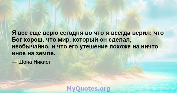 Я все еще верю сегодня во что я всегда верил: что Бог хорош, что мир, который он сделал, необычайно, и что его утешение похоже на ничто иное на земле.