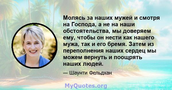 Молясь за наших мужей и смотря на Господа, а не на наши обстоятельства, мы доверяем ему, чтобы он нести как нашего мужа, так и его бремя. Затем из переполнения наших сердец мы можем вернуть и поощрять наших людей.